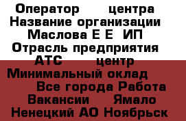 Оператор Call-центра › Название организации ­ Маслова Е Е, ИП › Отрасль предприятия ­ АТС, call-центр › Минимальный оклад ­ 20 000 - Все города Работа » Вакансии   . Ямало-Ненецкий АО,Ноябрьск г.